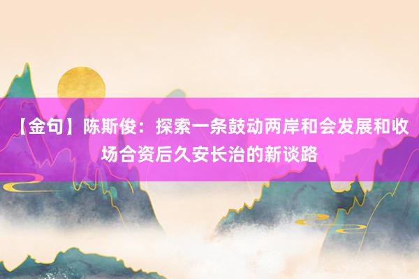 【金句】陈斯俊：探索一条鼓动两岸和会发展和收场合资后久安长治的新谈路