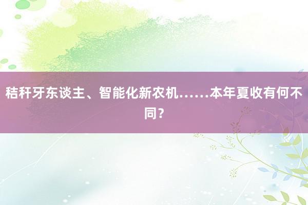 秸秆牙东谈主、智能化新农机……本年夏收有何不同？