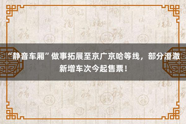 “静音车厢”做事拓展至京广京哈等线，部分澄澈新增车次今起售票！