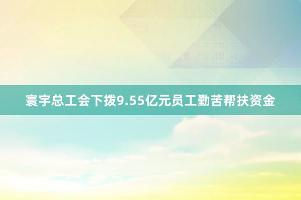 寰宇总工会下拨9.55亿元员工勤苦帮扶资金