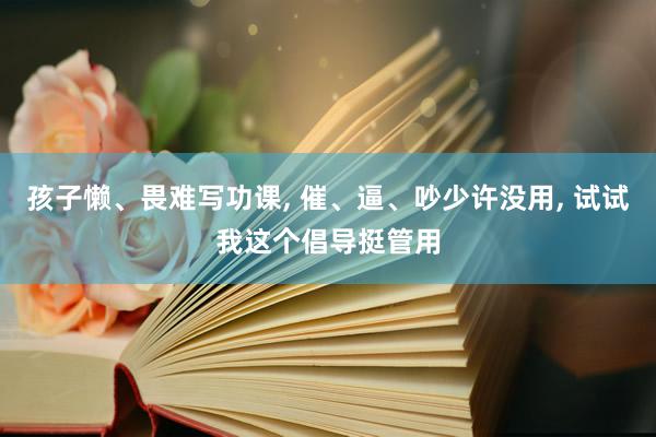 孩子懒、畏难写功课, 催、逼、吵少许没用, 试试我这个倡导挺管用