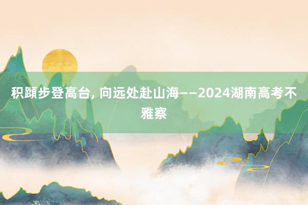 积蹞步登高台, 向远处赴山海——2024湖南高考不雅察