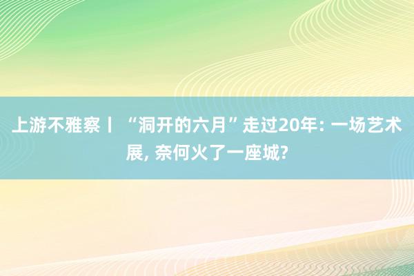 上游不雅察丨 “洞开的六月”走过20年: 一场艺术展, 奈何火了一座城?