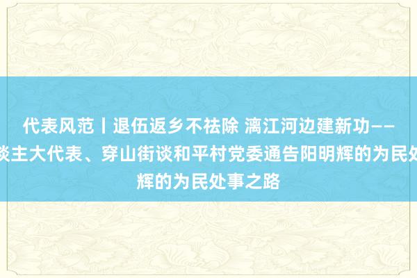 代表风范丨退伍返乡不祛除 漓江河边建新功——记区东谈主大代表、穿山街谈和平村党委通告阳明辉的为民处事之路