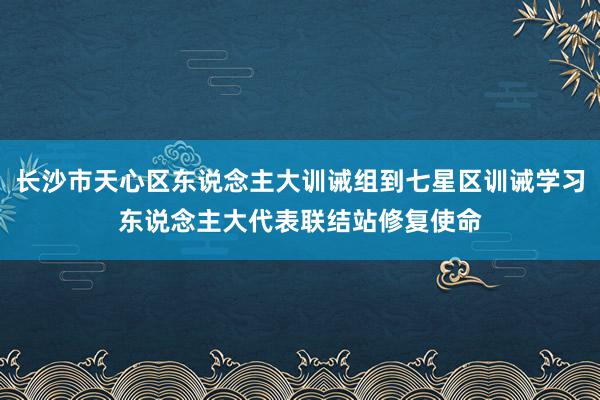 长沙市天心区东说念主大训诫组到七星区训诫学习东说念主大代表联结站修复使命