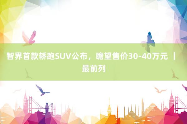 智界首款轿跑SUV公布，瞻望售价30-40万元 ｜ 最前列