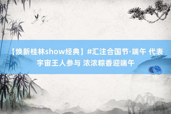 【焕新桂林show经典】#汇注合国节·端午 代表宇宙王人参与 浓浓粽香迎端午