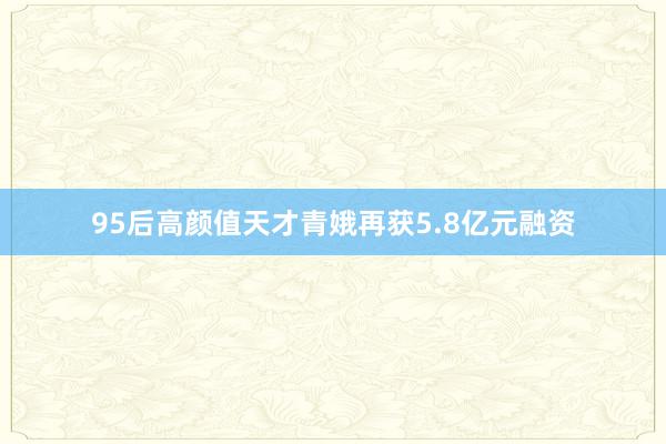 95后高颜值天才青娥再获5.8亿元融资