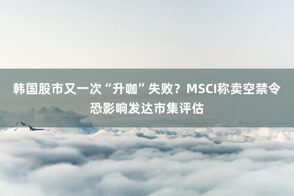 韩国股市又一次“升咖”失败？MSCI称卖空禁令恐影响发达市集评估