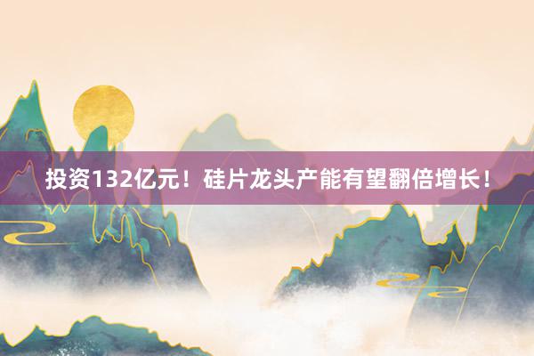 投资132亿元！硅片龙头产能有望翻倍增长！