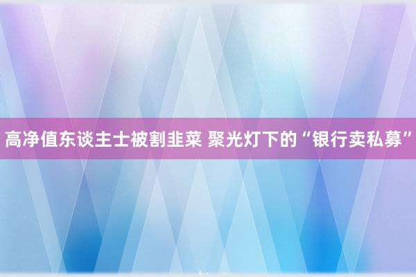 高净值东谈主士被割韭菜 聚光灯下的“银行卖私募”