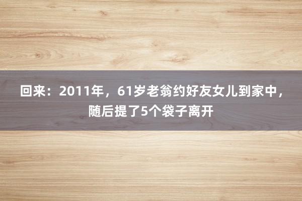 回来：2011年，61岁老翁约好友女儿到家中，随后提了5个袋子离开