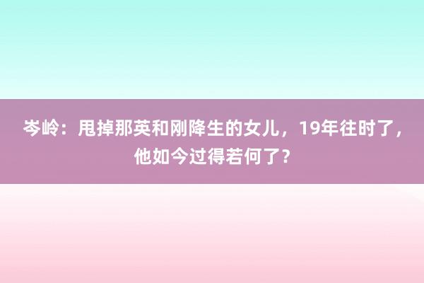 岑岭：甩掉那英和刚降生的女儿，19年往时了，他如今过得若何了？