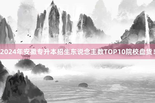 2024年安徽专升本招生东说念主数TOP10院校盘货！