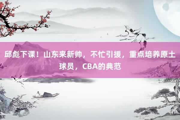 邱彪下课！山东来新帅，不忙引援，重点培养原土球员，CBA的典范