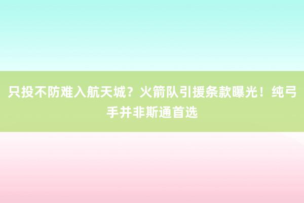 只投不防难入航天城？火箭队引援条款曝光！纯弓手并非斯通首选