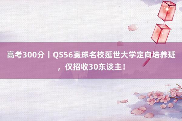 高考300分丨QS56寰球名校延世大学定向培养班，仅招收30东谈主！