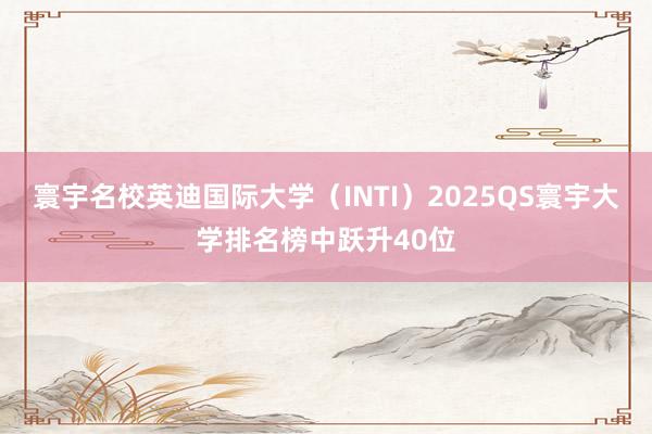 寰宇名校英迪国际大学（INTI）2025QS寰宇大学排名榜中跃升40位