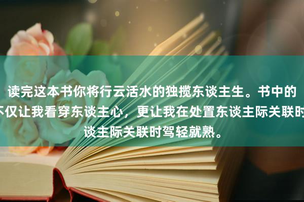 读完这本书你将行云活水的独揽东谈主生。书中的各式战略不仅让我看穿东谈主心，更让我在处置东谈主际关联时驾轻就熟。