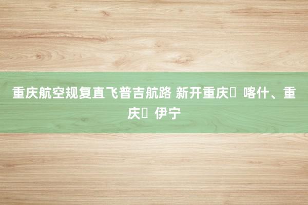 重庆航空规复直飞普吉航路 新开重庆⇋喀什、重庆⇋伊宁