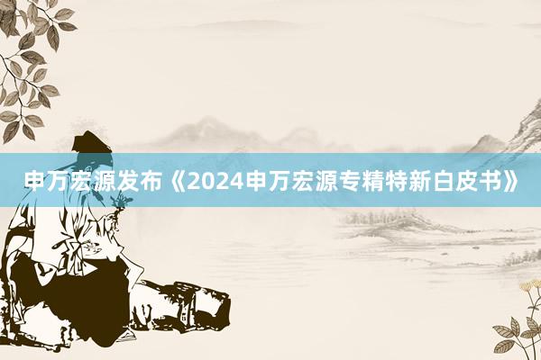 申万宏源发布《2024申万宏源专精特新白皮书》