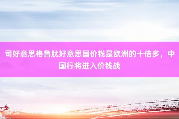 司好意思格鲁肽好意思国价钱是欧洲的十倍多，中国行将进入价钱战