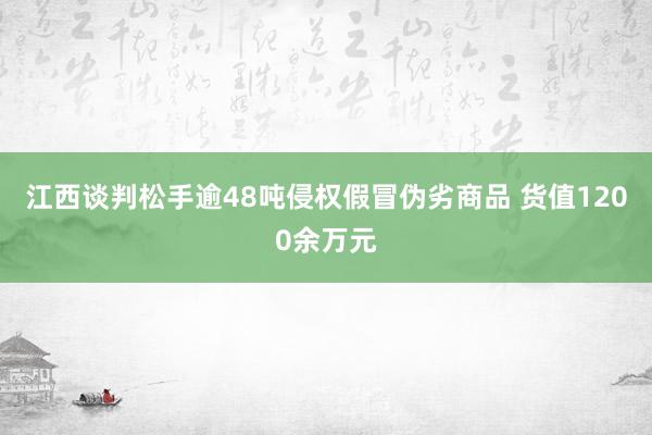 江西谈判松手逾48吨侵权假冒伪劣商品 货值1200余万元