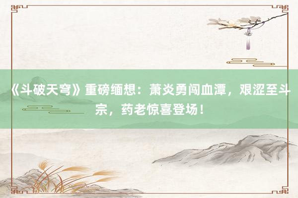 《斗破天穹》重磅缅想：萧炎勇闯血潭，艰涩至斗宗，药老惊喜登场！