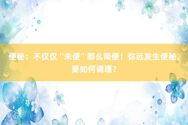 便秘：不仅仅“未便”那么简便！弥远发生便秘，要如何调理？