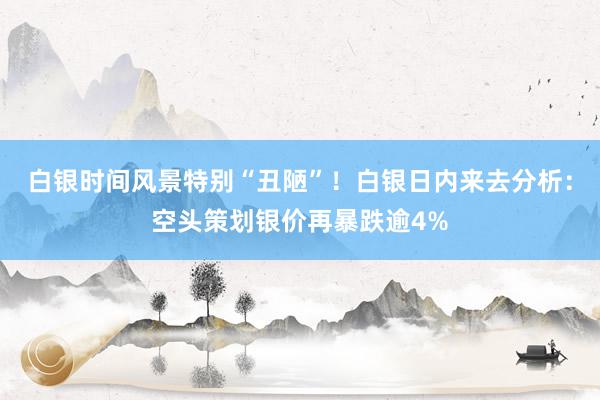 白银时间风景特别“丑陋”！白银日内来去分析：空头策划银价再暴跌逾4%