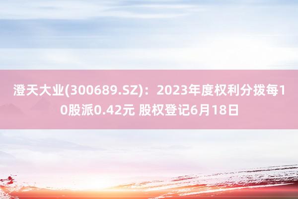 澄天大业(300689.SZ)：2023年度权利分拨每10股派0.42元 股权登记6月18日