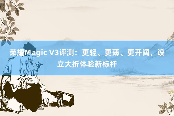 荣耀Magic V3评测：更轻、更薄、更开阔，设立大折体验新标杆