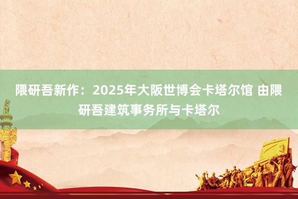 隈研吾新作：2025年大阪世博会卡塔尔馆 由隈研吾建筑事务所与卡塔尔