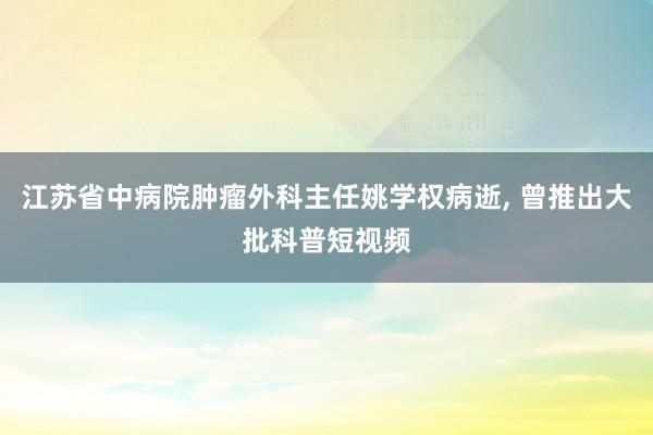 江苏省中病院肿瘤外科主任姚学权病逝, 曾推出大批科普短视频