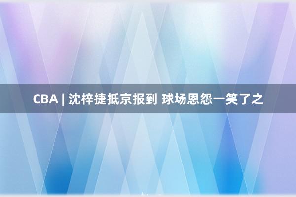 CBA | 沈梓捷抵京报到 球场恩怨一笑了之