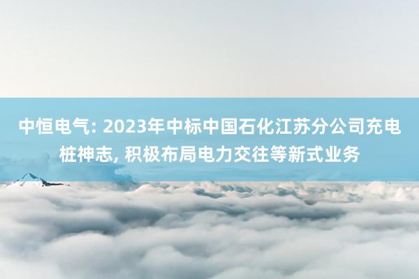 中恒电气: 2023年中标中国石化江苏分公司充电桩神志, 积极布局电力交往等新式业务