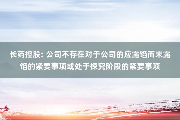 长药控股: 公司不存在对于公司的应露馅而未露馅的紧要事项或处于探究阶段的紧要事项