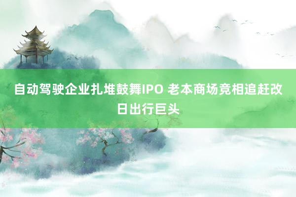 自动驾驶企业扎堆鼓舞IPO 老本商场竞相追赶改日出行巨头