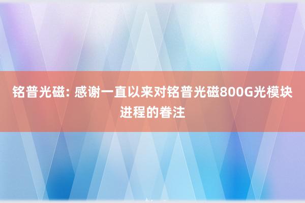 铭普光磁: 感谢一直以来对铭普光磁800G光模块进程的眷注