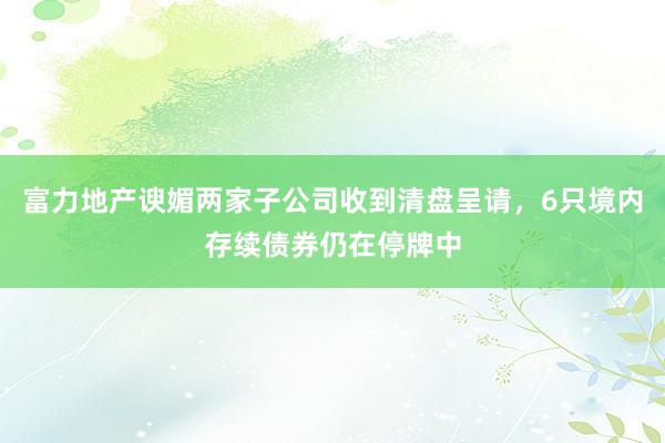 富力地产谀媚两家子公司收到清盘呈请，6只境内存续债券仍在停牌中