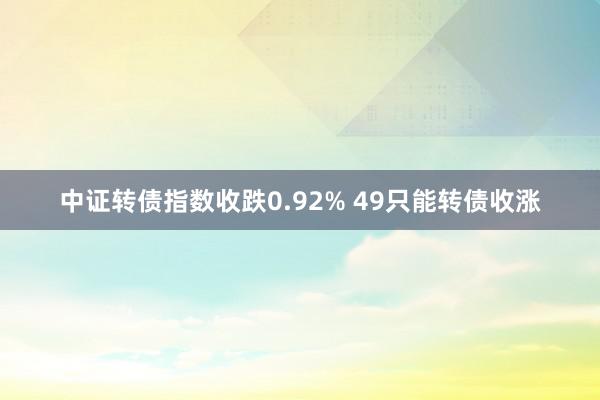 中证转债指数收跌0.92% 49只能转债收涨