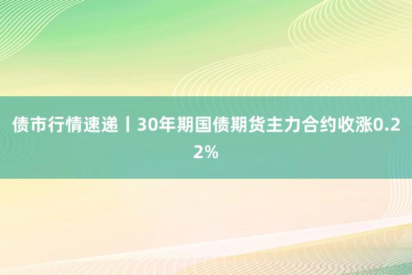 债市行情速递丨30年期国债期货主力合约收涨0.22%