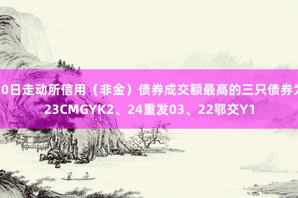 20日走动所信用（非金）债券成交额最高的三只债券为23CMGYK2、24重发03、22鄂交Y1