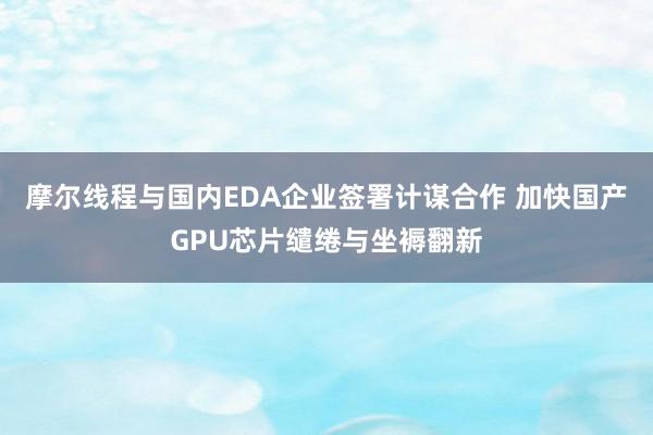 摩尔线程与国内EDA企业签署计谋合作 加快国产GPU芯片缱绻与坐褥翻新