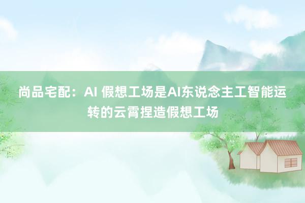 尚品宅配：AI 假想工场是AI东说念主工智能运转的云霄捏造假想工场