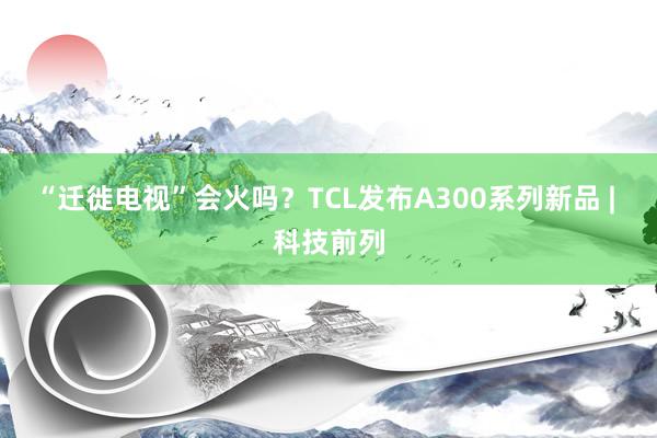 “迁徙电视”会火吗？TCL发布A300系列新品 | 科技前列