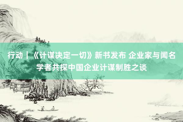 行动｜《计谋决定一切》新书发布 企业家与闻名学者共探中国企业计谋制胜之谈