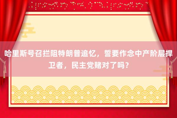 哈里斯号召拦阻特朗普追忆，誓要作念中产阶层捍卫者，民主党赌对了吗？