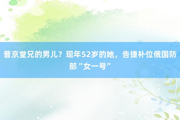 普京堂兄的男儿？现年52岁的她，告捷补位俄国防部“女一号”