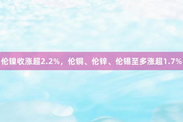 伦镍收涨超2.2%，伦铜、伦锌、伦锡至多涨超1.7%